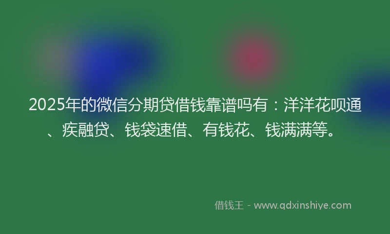 2025年的微信分期贷借钱靠谱吗有：洋洋花呗通、疾融贷、钱袋速借、有钱花、钱满满等。