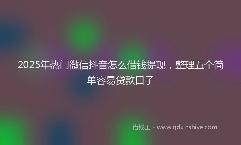 2025年热门微信抖音怎么借钱提现，整理五个简单容易贷款口子