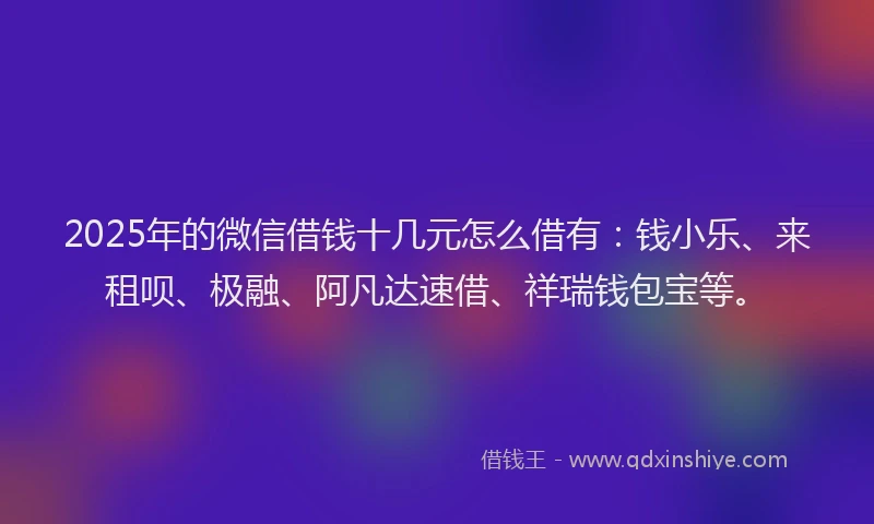 2025年的微信借钱十几元怎么借有：钱小乐、来租呗、极融、阿凡达速借、祥瑞钱包宝等。
