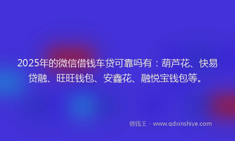 2025年的微信借钱车贷可靠吗有：葫芦花、快易贷融、旺旺钱包、安鑫花、融悦宝钱包等。