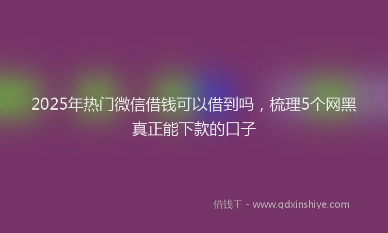 2025年热门微信借钱可以借到吗，梳理5个网黑真正能下款的口子