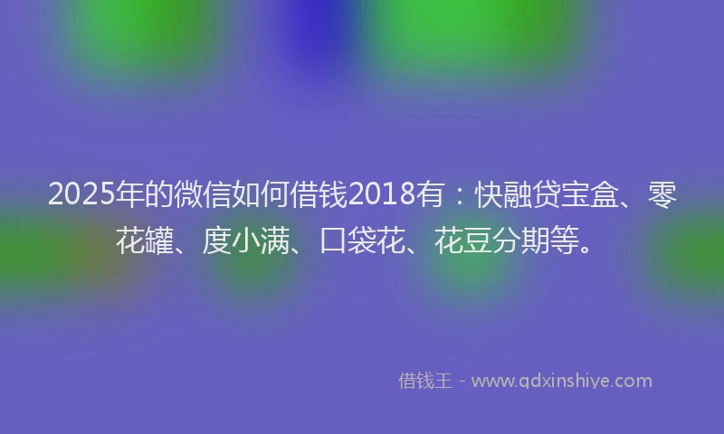 2025年的微信如何借钱2018有：快融贷宝盒、零花罐、度小满、口袋花、花豆分期等。