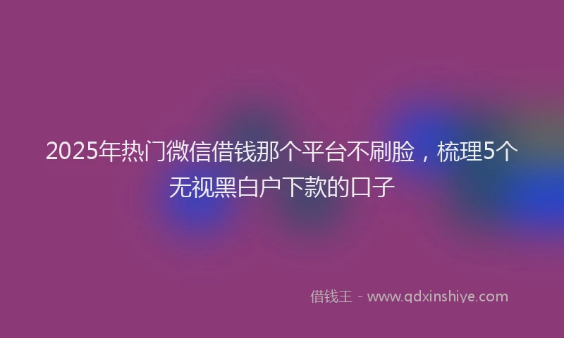 2025年热门微信借钱那个平台不刷脸，梳理5个无视黑白户下款的口子