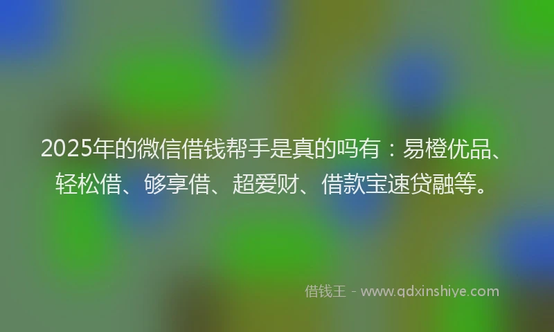 2025年的微信借钱帮手是真的吗有：易橙优品、轻松借、够享借、超爱财、借款宝速贷融等。