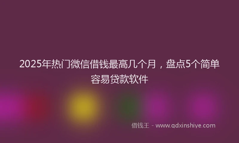 2025年热门微信借钱最高几个月，盘点5个简单容易贷款软件