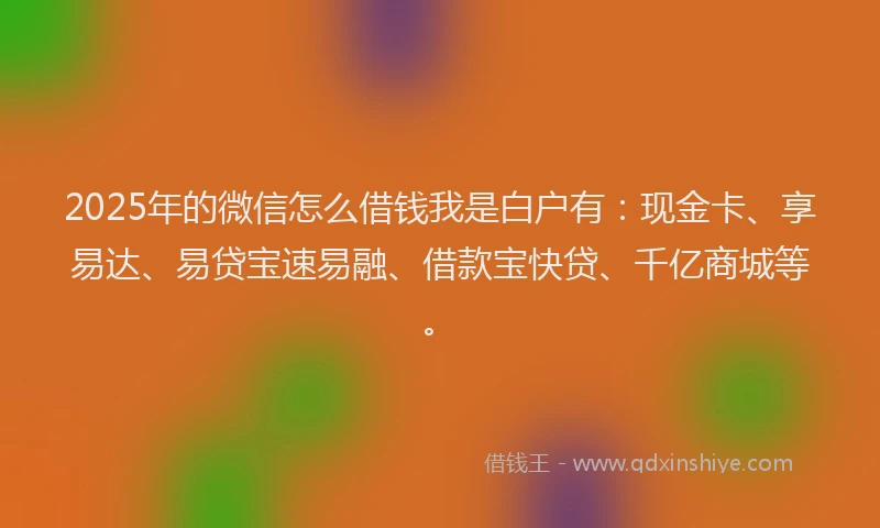 2025年的微信怎么借钱我是白户有：现金卡、享易达、易贷宝速易融、借款宝快贷、千亿商城等。