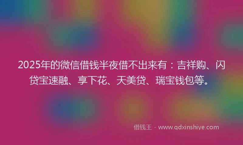 2025年的微信借钱半夜借不出来有：吉祥购、闪贷宝速融、享下花、天美贷、瑞宝钱包等。