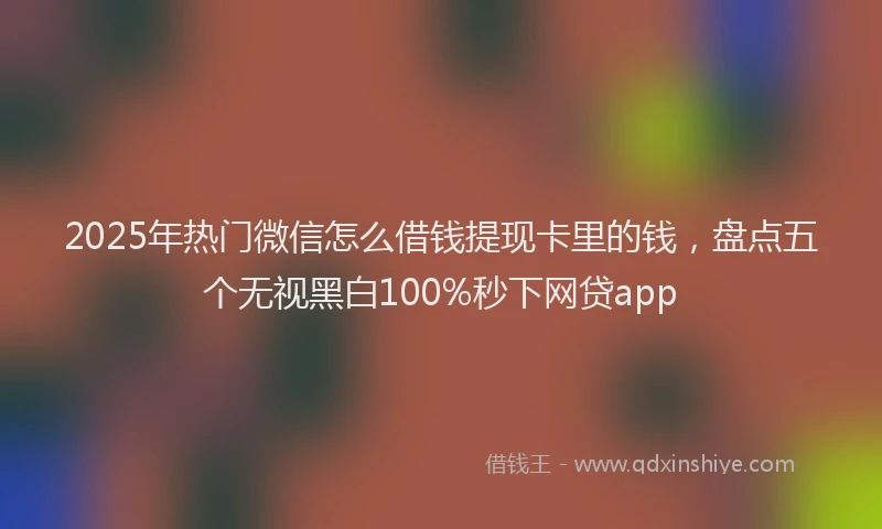 2025年热门微信怎么借钱提现卡里的钱，盘点五个无视黑白100%秒下网贷app