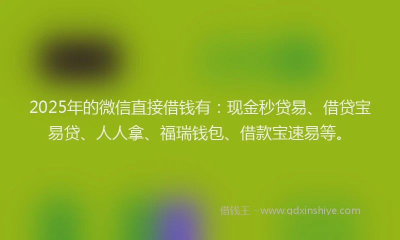 2025年的微信直接借钱有：现金秒贷易、借贷宝易贷、人人拿、福瑞钱包、借款宝速易等。