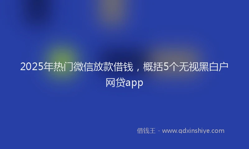 2025年热门微信放款借钱，概括5个无视黑白户网贷app