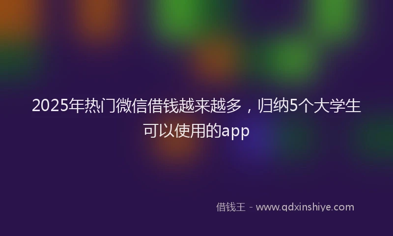 2025年热门微信借钱越来越多，归纳5个大学生可以使用的app