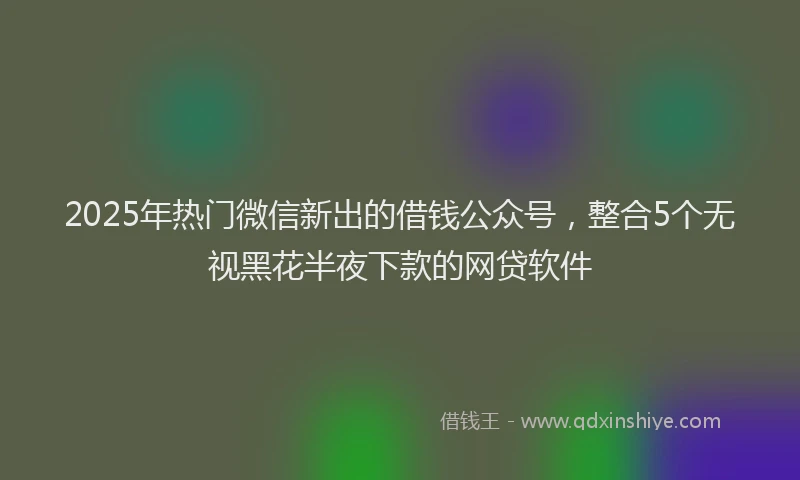 2025年热门微信新出的借钱公众号，整合5个无视黑花半夜下款的网贷软件
