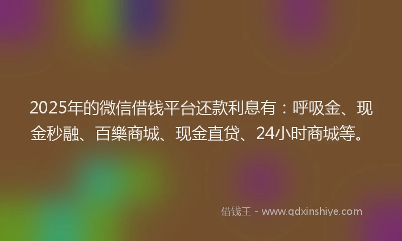 2025年的微信借钱平台还款利息有：呼吸金、现金秒融、百樂商城、现金直贷、24小时商城等。