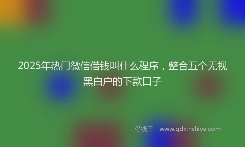 2025年热门微信借钱叫什么程序，整合五个无视黑白户的下款口子