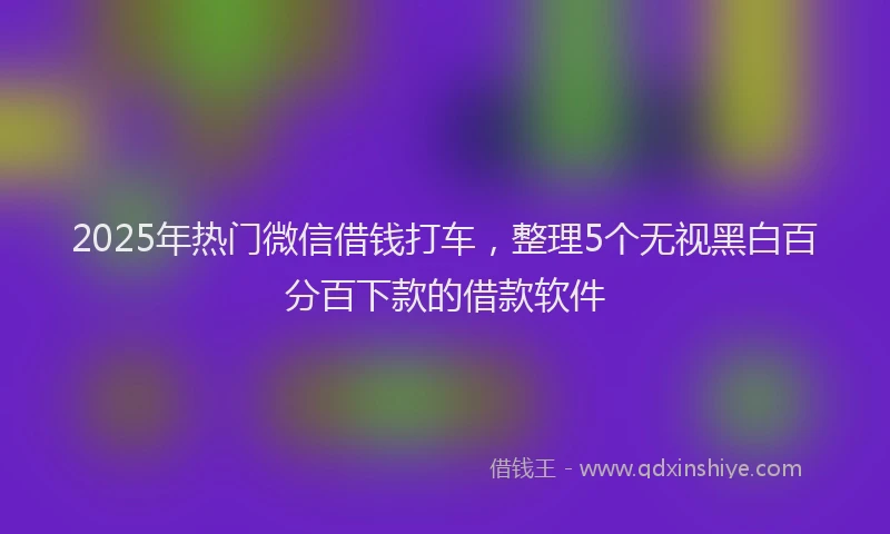 2025年热门微信借钱打车，整理5个无视黑白百分百下款的借款软件