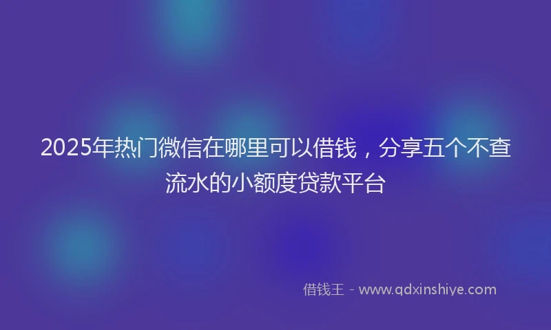 2025年热门微信在哪里可以借钱，分享五个不查流水的小额度贷款平台