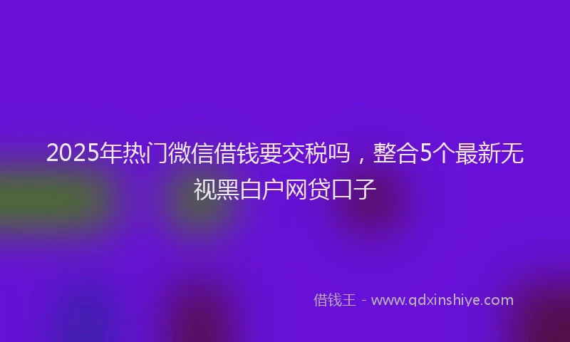 2025年热门微信借钱要交税吗，整合5个最新无视黑白户网贷口子