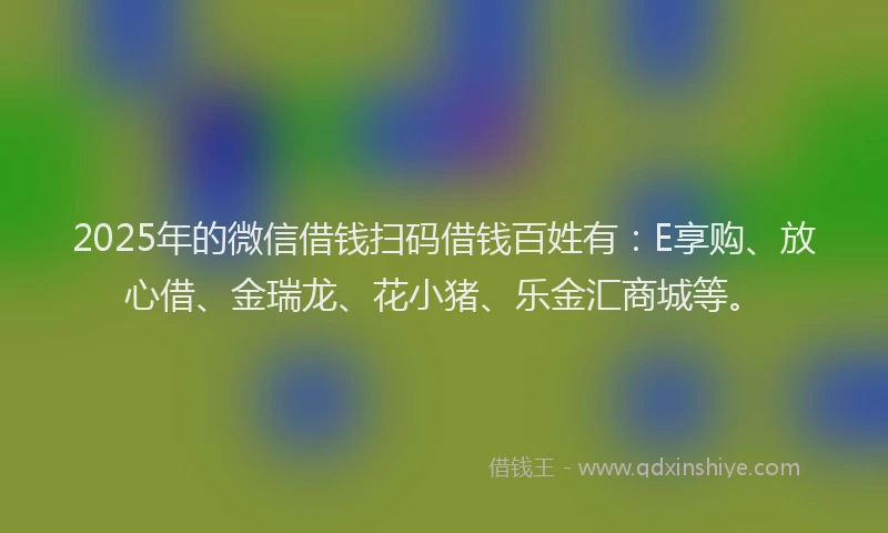 2025年的微信借钱扫码借钱百姓有：E享购、放心借、金瑞龙、花小猪、乐金汇商城等。