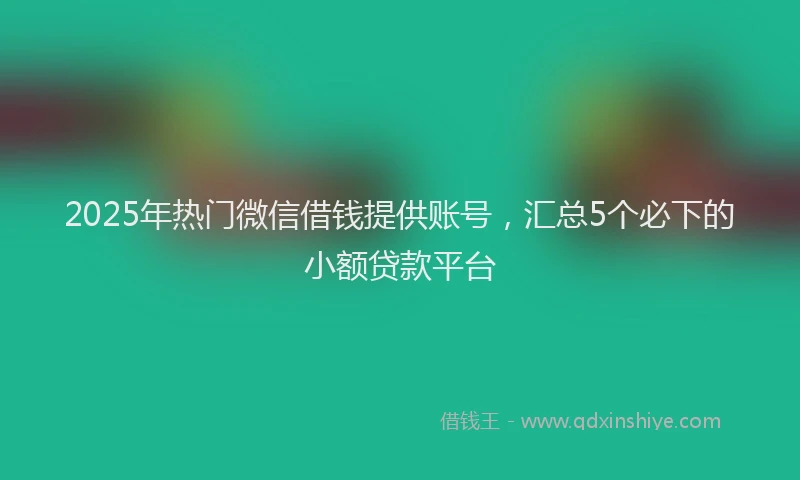 2025年热门微信借钱提供账号，汇总5个必下的小额贷款平台