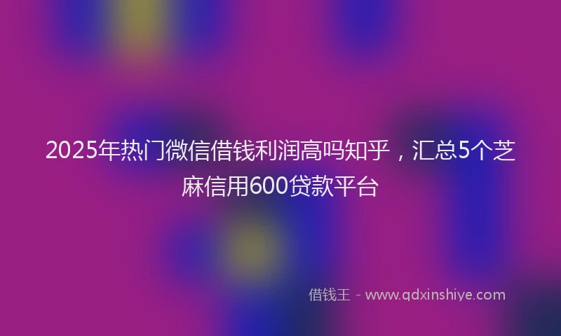 2025年热门微信借钱利润高吗知乎，汇总5个芝麻信用600贷款平台