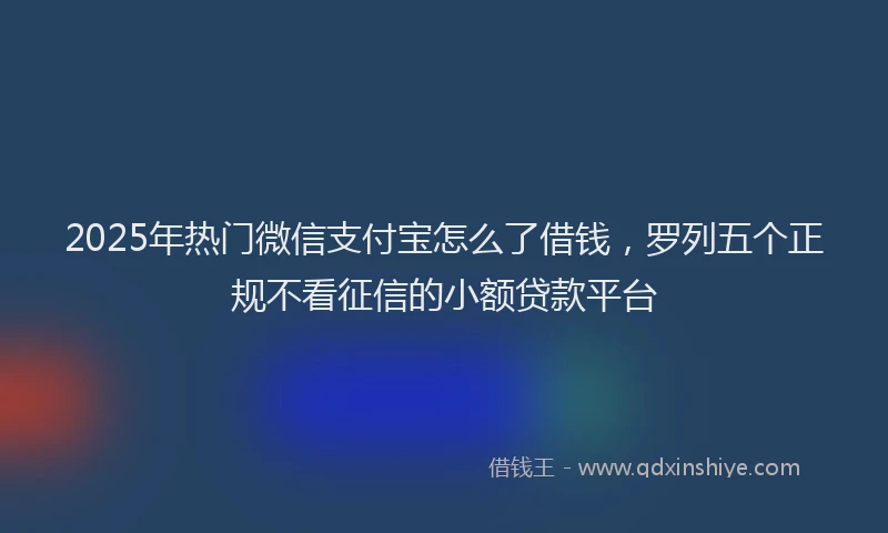 2025年热门微信支付宝怎么了借钱，罗列五个正规不看征信的小额贷款平台