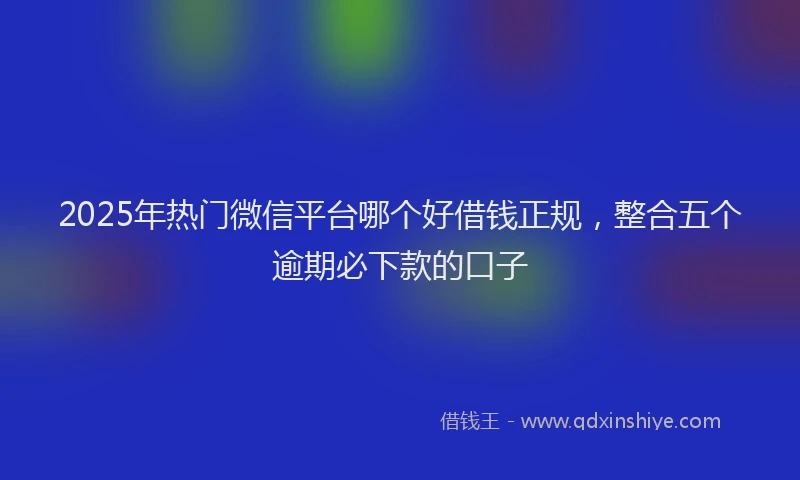 2025年热门微信平台哪个好借钱正规，整合五个逾期必下款的口子