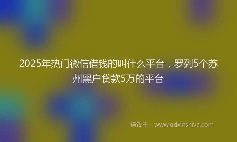 2025年热门微信借钱的叫什么平台，罗列5个苏州黑户贷款5万的平台
