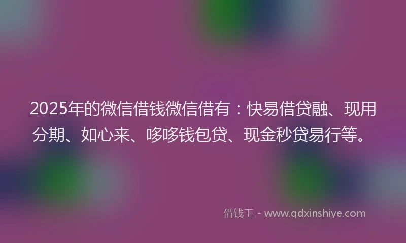 2025年的微信借钱微信借有：快易借贷融、现用分期、如心来、哆哆钱包贷、现金秒贷易行等。