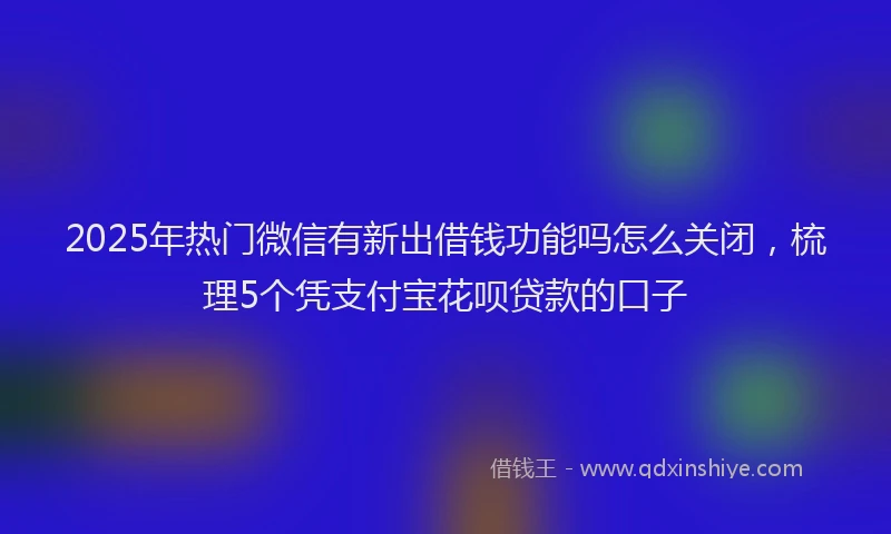 2025年热门微信有新出借钱功能吗怎么关闭，梳理5个凭支付宝花呗贷款的口子