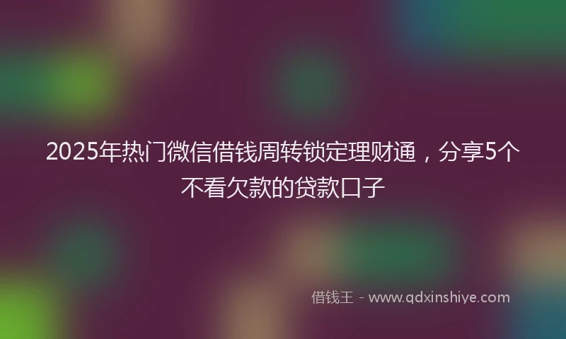2025年热门微信借钱周转锁定理财通，分享5个不看欠款的贷款口子