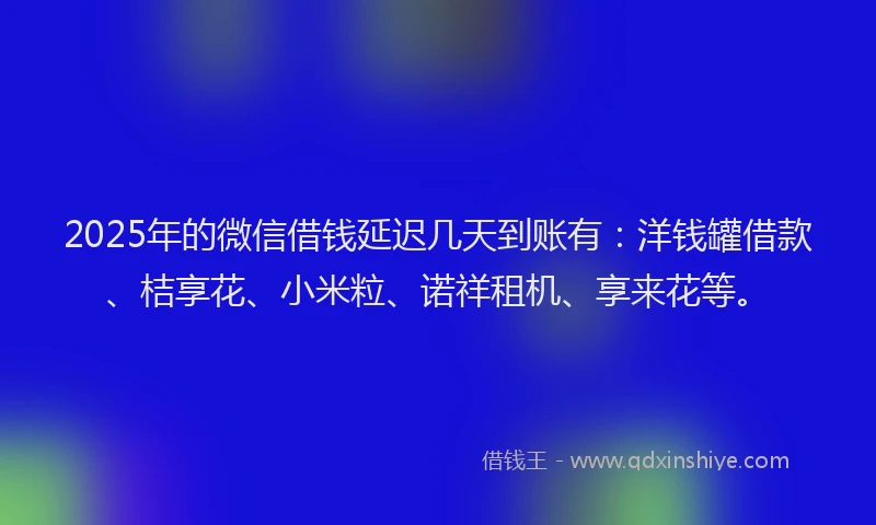 2025年的微信借钱延迟几天到账有：洋钱罐借款、桔享花、小米粒、诺祥租机、享来花等。