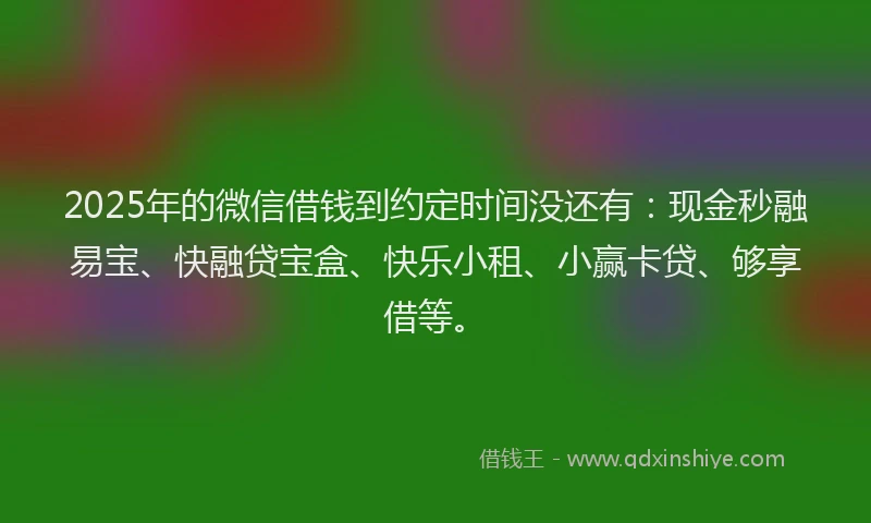 2025年的微信借钱到约定时间没还有：现金秒融易宝、快融贷宝盒、快乐小租、小赢卡贷、够享借等。
