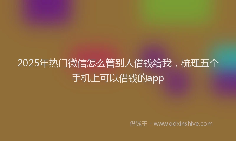 2025年热门微信怎么管别人借钱给我，梳理五个手机上可以借钱的app