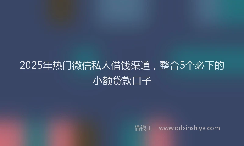 2025年热门微信私人借钱渠道，整合5个必下的小额贷款口子