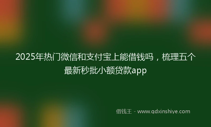 2025年热门微信和支付宝上能借钱吗，梳理五个最新秒批小额贷款app