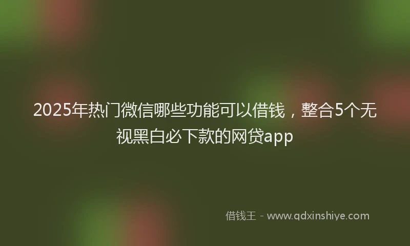 2025年热门微信哪些功能可以借钱，整合5个无视黑白必下款的网贷app