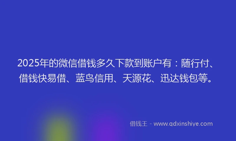 2025年的微信借钱多久下款到账户有：随行付、借钱快易借、蓝鸟信用、天源花、迅达钱包等。