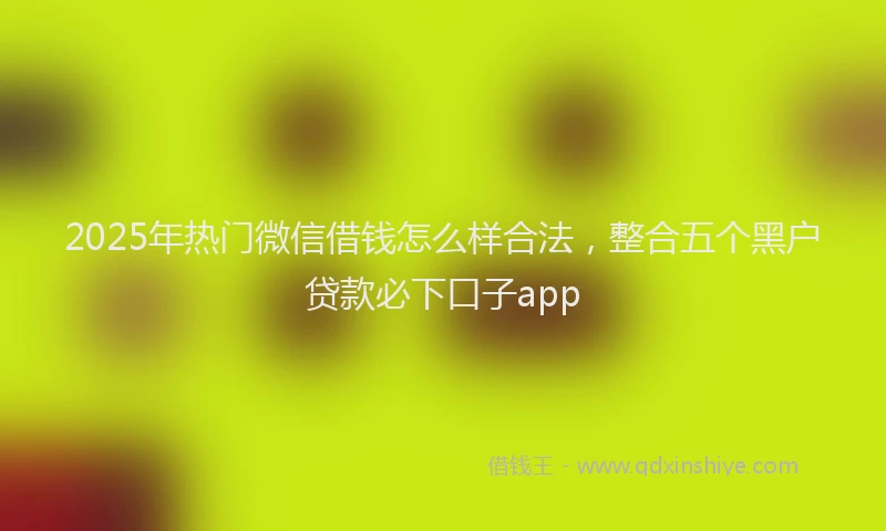 2025年热门微信借钱怎么样合法，整合五个黑户贷款必下口子app