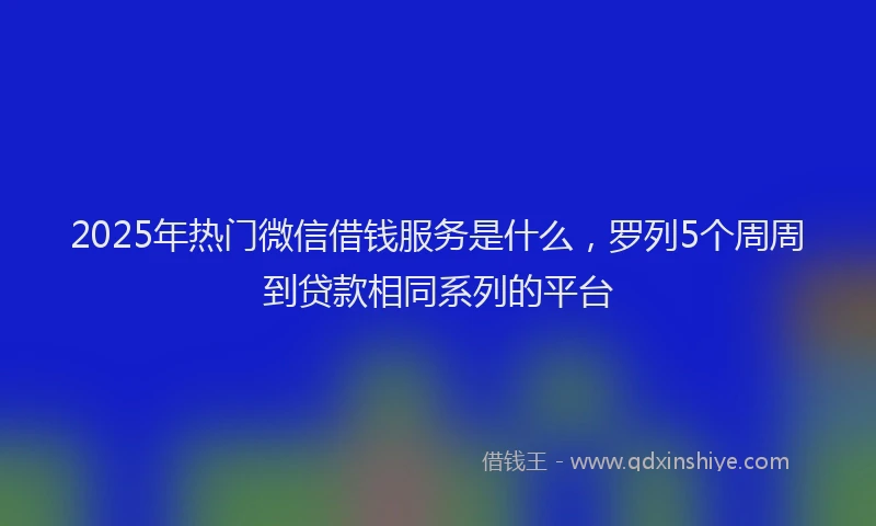 2025年热门微信借钱服务是什么，罗列5个周周到贷款相同系列的平台