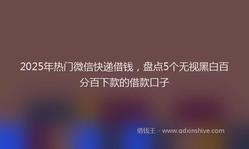 2025年热门微信快递借钱，盘点5个无视黑白百分百下款的借款口子