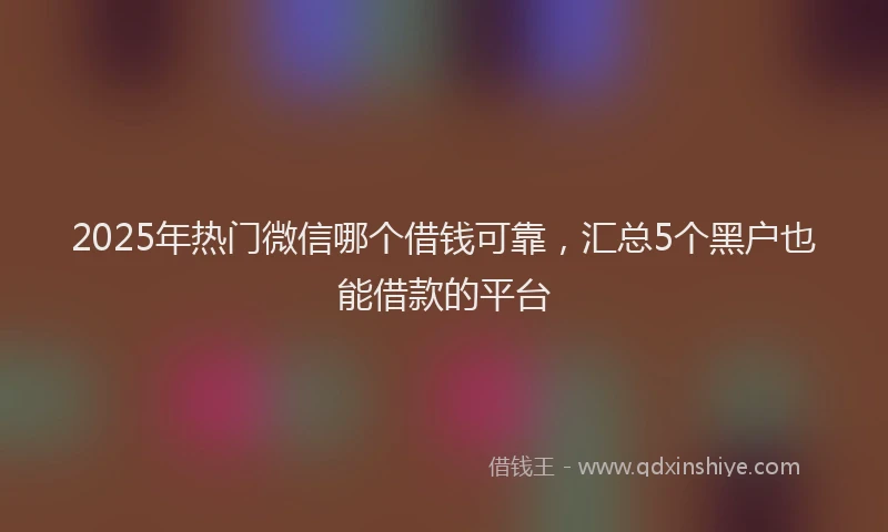 2025年热门微信哪个借钱可靠，汇总5个黑户也能借款的平台