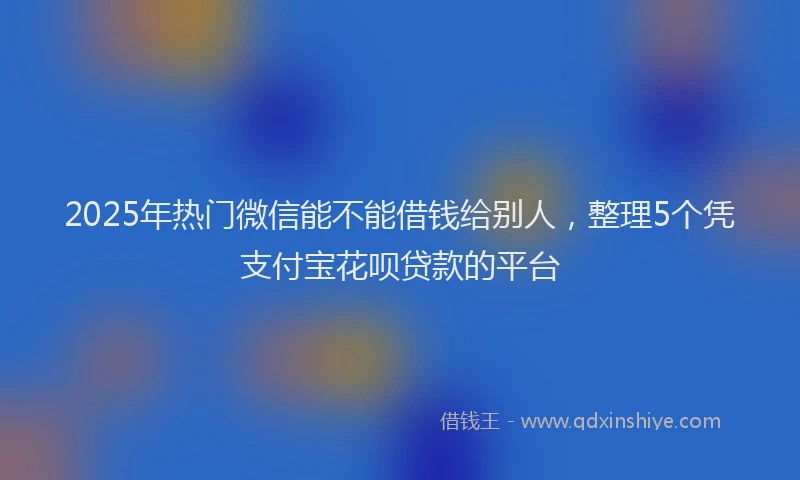 2025年热门微信能不能借钱给别人，整理5个凭支付宝花呗贷款的平台