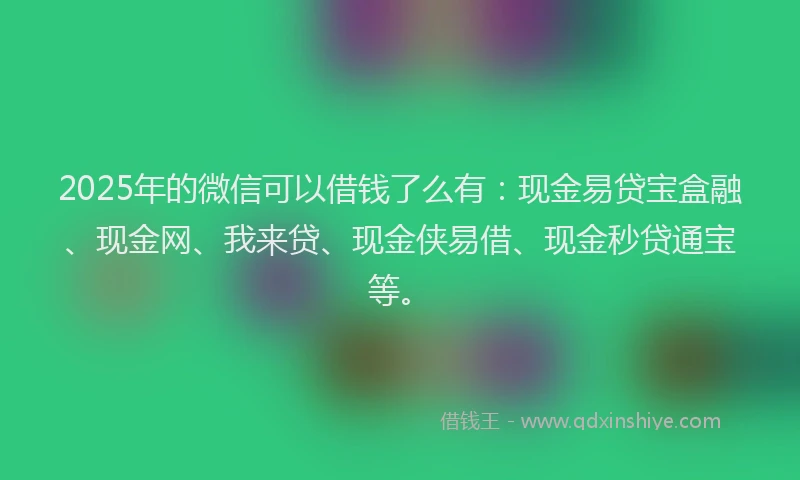 2025年的微信可以借钱了么有：现金易贷宝盒融、现金网、我来贷、现金侠易借、现金秒贷通宝等。
