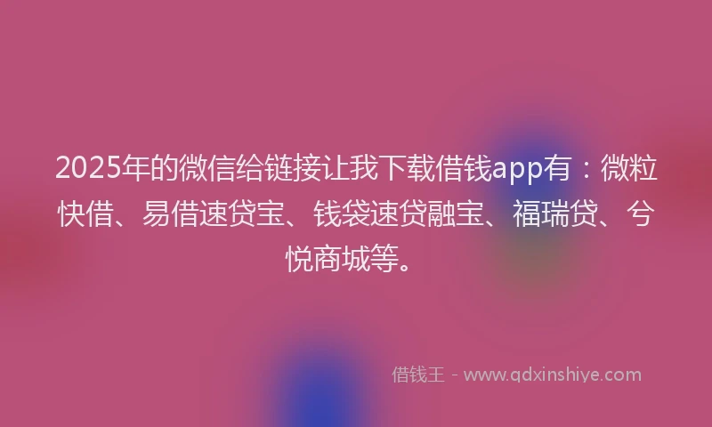2025年的微信给链接让我下载借钱app有：微粒快借、易借速贷宝、钱袋速贷融宝、福瑞贷、兮悦商城等。