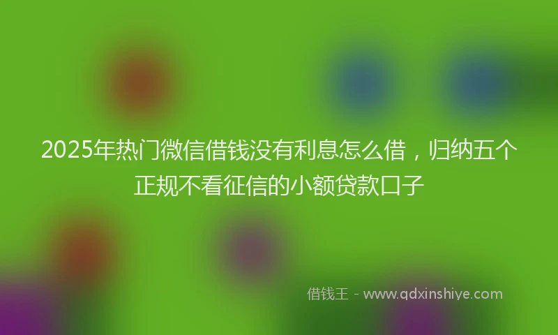 2025年热门微信借钱没有利息怎么借，归纳五个正规不看征信的小额贷款口子