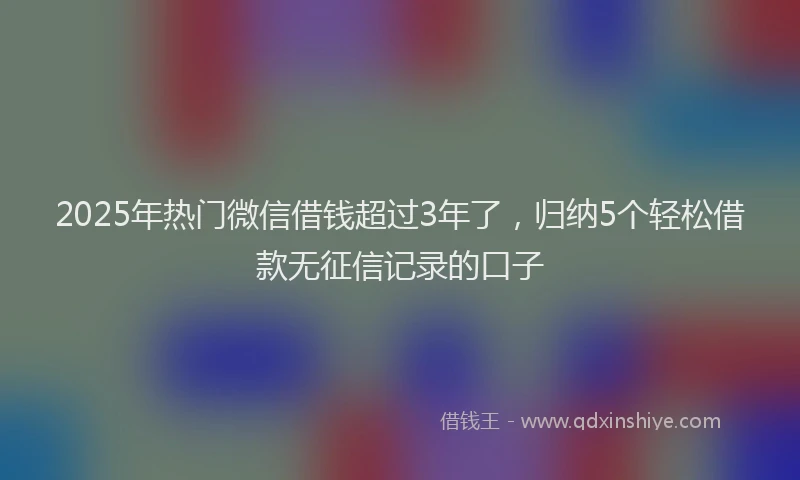 2025年热门微信借钱超过3年了，归纳5个轻松借款无征信记录的口子