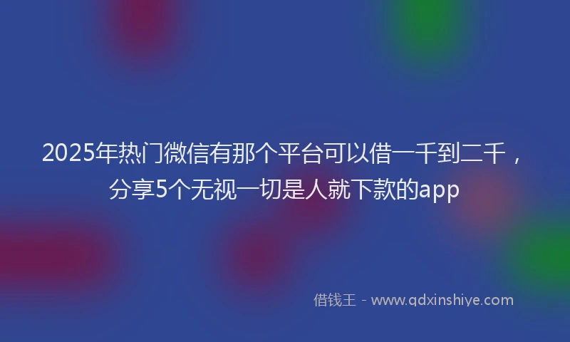 2025年热门微信有那个平台可以借一千到二千，分享5个无视一切是人就下款的app