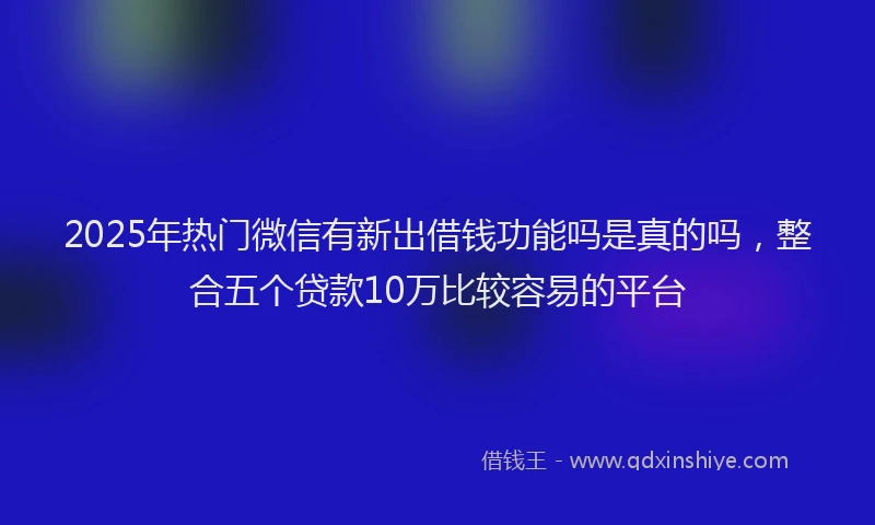 2025年热门微信有新出借钱功能吗是真的吗，整合五个贷款10万比较容易的平台