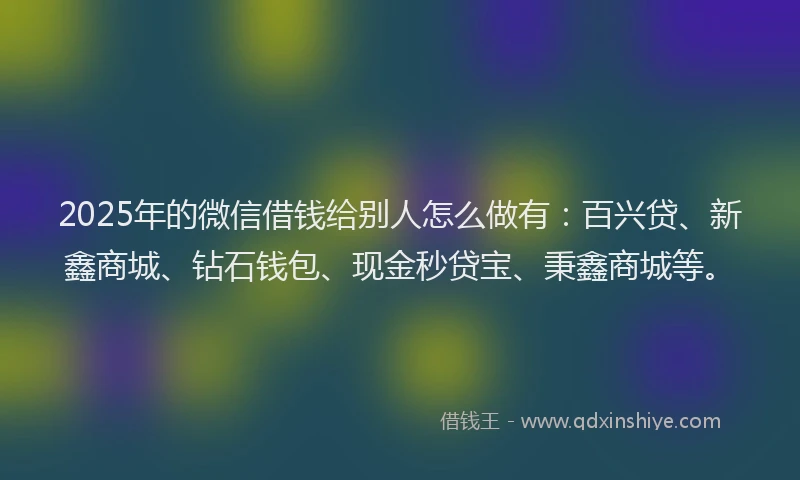 2025年的微信借钱给别人怎么做有：百兴贷、新鑫商城、钻石钱包、现金秒贷宝、秉鑫商城等。