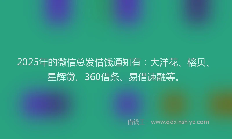 2025年的微信总发借钱通知有：大洋花、榕贝、星辉贷、360借条、易借速融等。